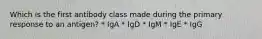 Which is the first antibody class made during the primary response to an antigen? * IgA * IgD * IgM * IgE * IgG