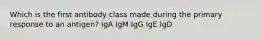 Which is the first antibody class made during the primary response to an antigen? IgA IgM IgG IgE IgD