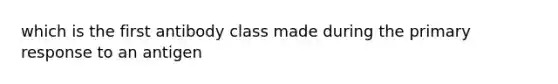 which is the first antibody class made during the primary response to an antigen