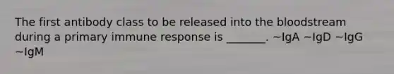 The first antibody class to be released into the bloodstream during a primary immune response is _______. ~IgA ~IgD ~IgG ~IgM