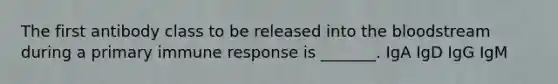 The first antibody class to be released into the bloodstream during a primary immune response is _______. IgA IgD IgG IgM