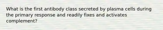 What is the first antibody class secreted by plasma cells during the primary response and readily fixes and activates complement?