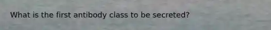 What is the first antibody class to be secreted?