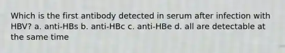 Which is the first antibody detected in serum after infection with HBV? a. anti-HBs b. anti-HBc c. anti-HBe d. all are detectable at the same time