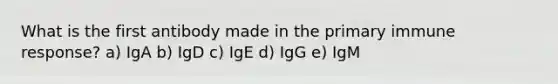 What is the first antibody made in the primary immune response? a) IgA b) IgD c) IgE d) IgG e) IgM