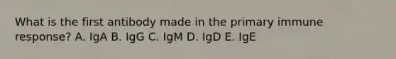 What is the first antibody made in the primary immune response? A. IgA B. IgG C. IgM D. IgD E. IgE