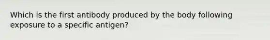 Which is the first antibody produced by the body following exposure to a specific antigen?