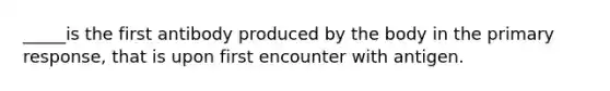 _____is the first antibody produced by the body in the primary response, that is upon first encounter with antigen.