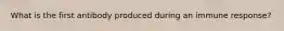 What is the first antibody produced during an immune response?