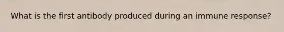 What is the first antibody produced during an immune response?