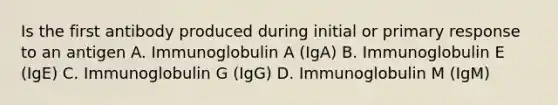 Is the first antibody produced during initial or primary response to an antigen A. Immunoglobulin A (IgA) B. Immunoglobulin E (IgE) C. Immunoglobulin G (IgG) D. Immunoglobulin M (IgM)