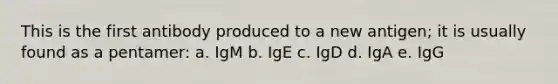 This is the first antibody produced to a new antigen; it is usually found as a pentamer: a. IgM b. IgE c. IgD d. IgA e. IgG