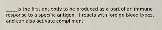 _____is the first antibody to be produced as a part of an immune response to a specific antigen, it reacts with foreign blood types, and can also activate compliment.