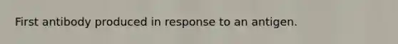 First antibody produced in response to an antigen.