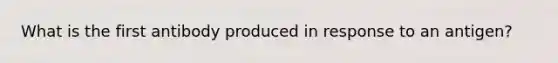 What is the first antibody produced in response to an antigen?