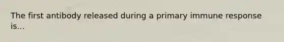 The first antibody released during a primary immune response is...