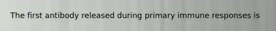 The first antibody released during primary immune responses is