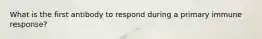 What is the first antibody to respond during a primary immune response?