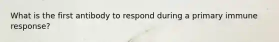 What is the first antibody to respond during a primary immune response?