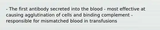 - The first antibody secreted into the blood - most effective at causing agglutination of cells and binding complement - responsible for mismatched blood in transfusions