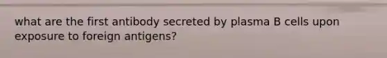 what are the first antibody secreted by plasma B cells upon exposure to foreign antigens?