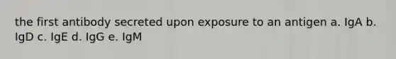 the first antibody secreted upon exposure to an antigen a. IgA b. IgD c. IgE d. IgG e. IgM