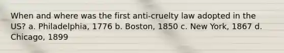 When and where was the first anti-cruelty law adopted in the US? a. Philadelphia, 1776 b. Boston, 1850 c. New York, 1867 d. Chicago, 1899