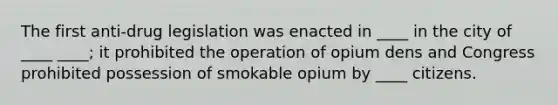 The first anti-drug legislation was enacted in ____ in the city of ____ ____; it prohibited the operation of opium dens and Congress prohibited possession of smokable opium by ____ citizens.