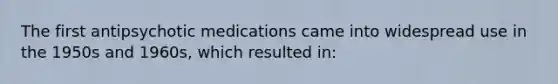 The first antipsychotic medications came into widespread use in the 1950s and 1960s, which resulted in:
