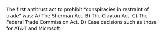 The first antitrust act to prohibit "conspiracies in restraint of trade" was: A) The Sherman Act. B) The Clayton Act. C) The Federal Trade Commission Act. D) Case decisions such as those for AT&T and Microsoft.