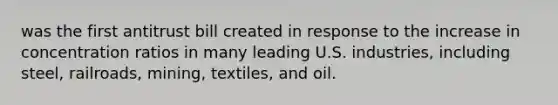 was the first antitrust bill created in response to the increase in concentration ratios in many leading U.S. industries, including steel, railroads, mining, textiles, and oil.