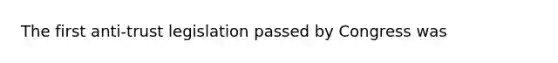 The first anti-trust legislation passed by Congress was