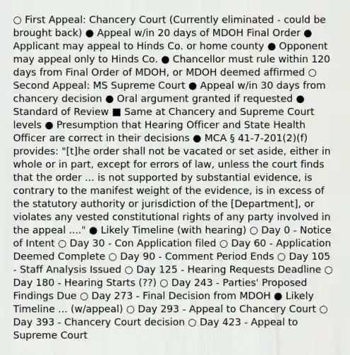 ○ First Appeal: Chancery Court (Currently eliminated - could be brought back) ● Appeal w/in 20 days of MDOH Final Order ● Applicant may appeal to Hinds Co. or home county ● Opponent may appeal only to Hinds Co. ● Chancellor must rule within 120 days from Final Order of MDOH, or MDOH deemed affirmed ○ Second Appeal: MS Supreme Court ● Appeal w/in 30 days from chancery decision ● Oral argument granted if requested ● Standard of Review ■ Same at Chancery and Supreme Court levels ● Presumption that Hearing Officer and State Health Officer are correct in their decisions ● MCA § 41-7-201(2)(f) provides: "[t]he order shall not be vacated or set aside, either in whole or in part, except for errors of law, unless the court finds that the order ... is not supported by substantial evidence, is contrary to the manifest weight of the evidence, is in excess of the statutory authority or jurisdiction of the [Department], or violates any vested constitutional rights of any party involved in the appeal ...." ● Likely Timeline (with hearing) ○ Day 0 - Notice of Intent ○ Day 30 - Con Application filed ○ Day 60 - Application Deemed Complete ○ Day 90 - Comment Period Ends ○ Day 105 - Staff Analysis Issued ○ Day 125 - Hearing Requests Deadline ○ Day 180 - Hearing Starts (??) ○ Day 243 - Parties' Proposed Findings Due ○ Day 273 - Final Decision from MDOH ● Likely Timeline ... (w/appeal) ○ Day 293 - Appeal to Chancery Court ○ Day 393 - Chancery Court decision ○ Day 423 - Appeal to Supreme Court