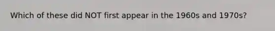 Which of these did NOT first appear in the 1960s and 1970s?