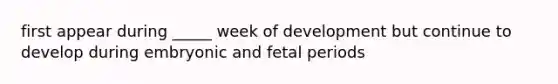 first appear during _____ week of development but continue to develop during embryonic and fetal periods