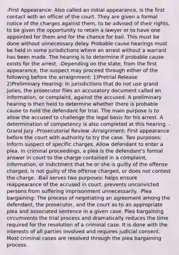 -First Appearance: Also called an initial appearance, is the first contact with an officer of the court. They are given a formal notice of the charges against them, to be advised of their rights, to be given the opportunity to retain a lawyer or to have one appointed for them and for the chance for bail. This must be done without unnecessary delay. Probable cause hearings must be held in some jurisdictions where an arrest without a warrant has been made. The hearing is to determine if probable cause exists for the arrest. -Depending on the state, from the first appearance, the suspect may proceed through either of the following before the arraignment: 1)Pretrial Release 2)Preliminary Hearing: In jurisdictions that do not use grand juries, the prosecutor files an accusatory document called an information, or complaint, against the accused. A preliminary hearing is then held to determine whether there is probable cause to hold the defendant for trial. The main purpose is to allow the accused to challenge the legal basis for his arrest. A determination of competency is also completed at this hearing. -Grand Jury -Prosecutorial Review -Arraignment: First appearance before the court with authority to try the case. Two purposes: Inform suspect of specific charges. Allow defendant to enter a plea. In criminal proceedings, a plea is the defendant's formal answer in court to the charge contained in a complaint, information, or indictment that he or she is guilty of the offense charged, is not guilty of the offense charged, or does not contest the charge. -Bail serves two purposes: helps ensure reappearance of the accused in court. prevents unconvicted persons from suffering imprisonment unnecessarily. -Plea bargaining: The process of negotiating an agreement among the defendant, the prosecutor, and the court as to an appropriate plea and associated sentence in a given case. Plea bargaining circumvents the trial process and dramatically reduces the time required for the resolution of a criminal case. It is done with the interests of all parties involved and requires judicial consent. Most criminal cases are resolved through the plea bargaining process.