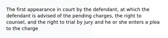 The first appearance in court by the defendant, at which the defendant is advised of the pending charges, the right to counsel, and the right to trial by jury and he or she enters a plea to the charge