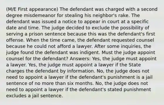 (M/E First appearance) The defendant was charged with a second degree misdemeanor for stealing his neighbor's rake. The defendant was issued a notice to appear in court at a specific date and time. The judge decided to exclude the possibility of serving a prison sentence because this was the defendant's first offense. When the time came, the defendant requested counsel because he could not afford a lawyer. After some inquiries, the judge found the defendant was indigent. Must the judge appoint counsel for the defendant? Answers: Yes, the judge must appoint a lawyer. Yes, the judge must appoint a lawyer if the State charges the defendant by information. No, the judge does not need to appoint a lawyer if the defendant's punishment is a jail sentence of no more than six months. No, the judge does not need to appoint a lawyer if the defendant's stated punishment excludes a jail sentence.