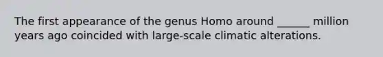 The first appearance of the genus Homo around ______ million years ago coincided with large-scale climatic alterations.