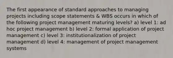 The first appearance of standard approaches to managing projects including scope statements & WBS occurs in which of the following project management maturing levels? a) level 1: ad hoc project management b) level 2: formal application of project management c) level 3: institutionalization of project management d) level 4: management of project management systems