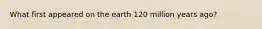 What first appeared on the earth 120 million years ago?