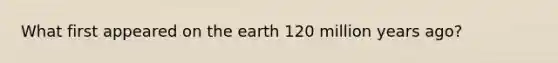 What first appeared on the earth 120 million years ago?