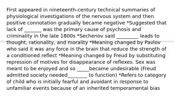 First appeared in nineteenth-century technical summaries of physiological investigations of the nervous system and then positive connotation gradually became negative *Suggested that lack of _______ was the primary cause of psychosis and criminality in the late 1800s *Sechenov said _________ leads to thought, rationality, and morality *Meaning changed by Pavlov who said it was any force in the brain that reduce the strength of a conditioned reflect *Meaning changed by Freud by substituting repression of motives for disappearance of reflexes. Sex was meant to be enjoyed and so _____became undesirable (Freud admitted society needed________ to function) *Refers to category of child who is initially fearful and avoidant in response to unfamiliar events because of an inherited temperamental bias