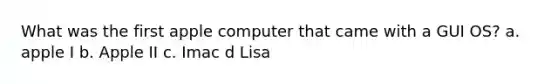 What was the first apple computer that came with a GUI OS? a. apple I b. Apple II c. Imac d Lisa