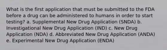 What is the first application that must be submitted to the FDA before a drug can be administered to humans in order to start testing? a. Supplemental New Drug Application (SNDA) b. Investigational New Drug Application (IND) c. New Drug Application (NDA) d. Abbreviated New Drug Application (ANDA) e. Experimental New Drug Application (ENDA)