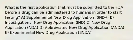 What is the first application that must be submitted to the FDA before a drug can be administered to humans in order to start testing? A) Supplemental New Drug Application (SNDA) B) Investigational New Drug Application (IND) C) New Drug Application (NDA) D) Abbreviated New Drug Application (ANDA) E) Experimental New Drug Application (ENDA)