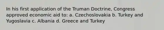 In his first application of the <a href='https://www.questionai.com/knowledge/k1JVuTnWDr-truman-doctrine' class='anchor-knowledge'>truman doctrine</a>, Congress approved economic aid to: a. Czechoslovakia b. Turkey and Yugoslavia c. Albania d. Greece and Turkey