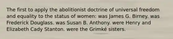 The first to apply the abolitionist doctrine of universal freedom and equality to the status of women: was James G. Birney. was Frederick Douglass. was Susan B. Anthony. were Henry and Elizabeth Cady Stanton. were the Grimké sisters.