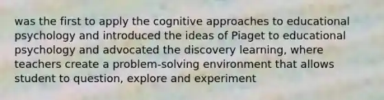 was the first to apply the cognitive approaches to educational psychology and introduced the ideas of Piaget to educational psychology and advocated the discovery learning, where teachers create a problem-solving environment that allows student to question, explore and experiment