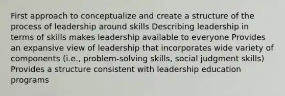 First approach to conceptualize and create a structure of the process of leadership around skills Describing leadership in terms of skills makes leadership available to everyone Provides an expansive view of leadership that incorporates wide variety of components (i.e., problem-solving skills, social judgment skills) Provides a structure consistent with leadership education programs